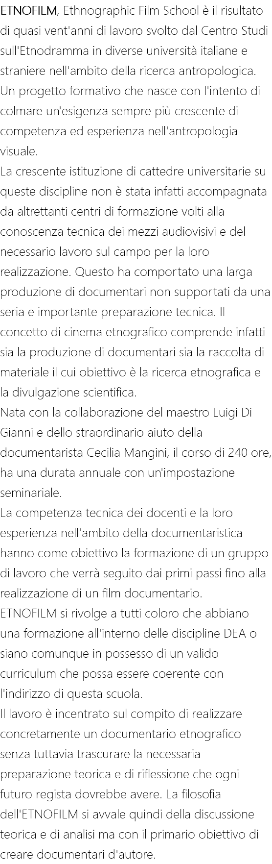 ETNOFILM, Ethnographic Film School è il risultato di quasi vent'anni di lavoro svolto dal Centro Studi sull'Etnodramma in diverse università italiane e straniere nell'ambito della ricerca antropologica. Un progetto formativo che nasce con l'intento di colmare un'esigenza sempre più crescente di competenza ed esperienza nell'antropologia visuale. La crescente istituzione di cattedre universitarie su queste discipline non è stata infatti accompagnata da altrettanti centri di formazione volti alla conoscenza tecnica dei mezzi audiovisivi e del necessario lavoro sul campo per la loro realizzazione. Questo ha comportato una larga produzione di documentari non supportati da una seria e importante preparazione tecnica. Il concetto di cinema etnografico comprende infatti sia la produzione di documentari sia la raccolta di materiale il cui obiettivo è la ricerca etnografica e la divulgazione scientifica. Nata con la collaborazione del maestro Luigi Di Gianni e dello straordinario aiuto della documentarista Cecilia Mangini, il corso di 240 ore, ha una durata annuale con un'impostazione seminariale. La competenza tecnica dei docenti e la loro esperienza nell'ambito della documentaristica hanno come obiettivo la formazione di un gruppo di lavoro che verrà seguito dai primi passi fino alla realizzazione di un film documentario. ETNOFILM si rivolge a tutti coloro che abbiano una formazione all'interno delle discipline DEA o siano comunque in possesso di un valido curriculum che possa essere coerente con l'indirizzo di questa scuola. Il lavoro è incentrato sul compito di realizzare concretamente un documentario etnografico senza tuttavia trascurare la necessaria preparazione teorica e di riflessione che ogni futuro regista dovrebbe avere. La filosofia dell'ETNOFILM si avvale quindi della discussione teorica e di analisi ma con il primario obiettivo di creare documentari d'autore.