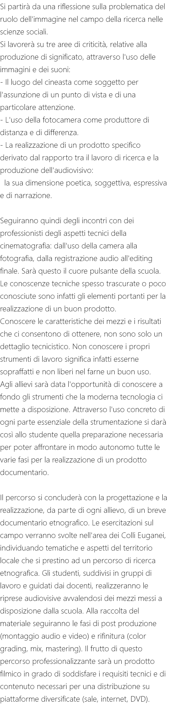 Si partirà da una riflessione sulla problematica del ruolo dell'immagine nel campo della ricerca nelle scienze sociali. Si lavorerà su tre aree di criticità, relative alla produzione di significato, attraverso l'uso delle immagini e dei suoni: - Il luogo del cineasta come soggetto per l'assunzione di un punto di vista e di una particolare attenzione. - L'uso della fotocamera come produttore di distanza e di differenza. - La realizzazione di un prodotto specifico derivato dal rapporto tra il lavoro di ricerca e la produzione dell'audiovisivo: la sua dimensione poetica, soggettiva, espressiva e di narrazione. Seguiranno quindi degli incontri con dei professionisti degli aspetti tecnici della cinematografia: dall'uso della camera alla fotografia, dalla registrazione audio all'editing finale. Sarà questo il cuore pulsante della scuola. Le conoscenze tecniche spesso trascurate o poco conosciute sono infatti gli elementi portanti per la realizzazione di un buon prodotto. Conoscere le caratteristiche dei mezzi e i risultati che ci consentono di ottenere, non sono solo un dettaglio tecnicistico. Non conoscere i propri strumenti di lavoro significa infatti esserne sopraffatti e non liberi nel farne un buon uso. Agli allievi sarà data l'opportunità di conoscere a fondo gli strumenti che la moderna tecnologia ci mette a disposizione. Attraverso l'uso concreto di ogni parte essenziale della strumentazione si darà così allo studente quella preparazione necessaria per poter affrontare in modo autonomo tutte le varie fasi per la realizzazione di un prodotto documentario. Il percorso si concluderà con la progettazione e la realizzazione, da parte di ogni allievo, di un breve documentario etnografico. Le esercitazioni sul campo verranno svolte nell'area dei Colli Euganei, individuando tematiche e aspetti del territorio locale che si prestino ad un percorso di ricerca etnografica. Gli studenti, suddivisi in gruppi di lavoro e guidati dai docenti, realizzeranno le riprese audiovisive avvalendosi dei mezzi messi a disposizione dalla scuola. Alla raccolta del materiale seguiranno le fasi di post produzione (montaggio audio e video) e rifinitura (color grading, mix, mastering). Il frutto di questo percorso professionalizzante sarà un prodotto filmico in grado di soddisfare i requisiti tecnici e di contenuto necessari per una distribuzione su piattaforme diversificate (sale, internet, DVD).